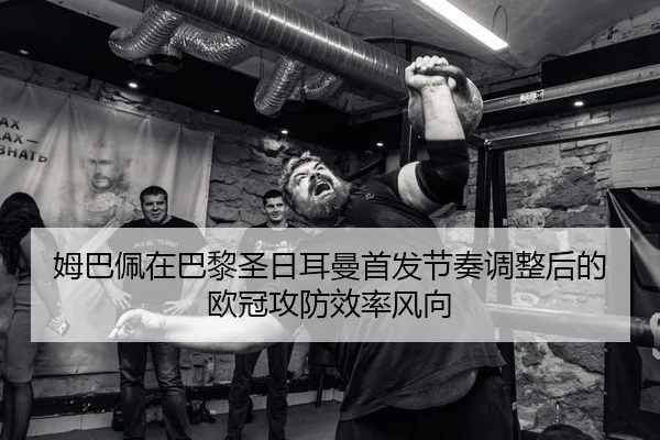 姆巴佩在巴黎圣日耳曼首发节奏调整后的欧冠攻防效率风向