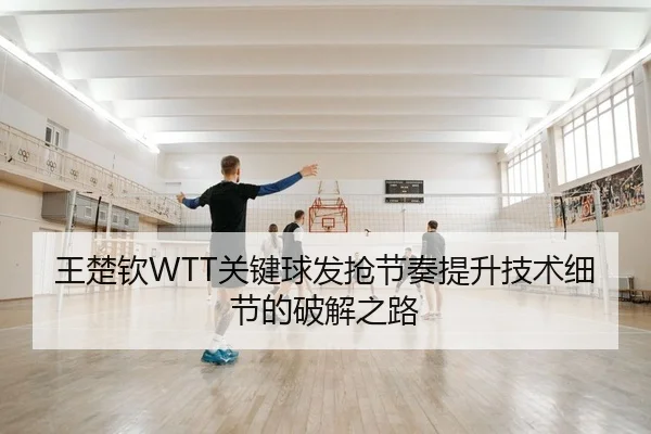 王楚钦WTT关键球发抢节奏提升技术细节的破解之路