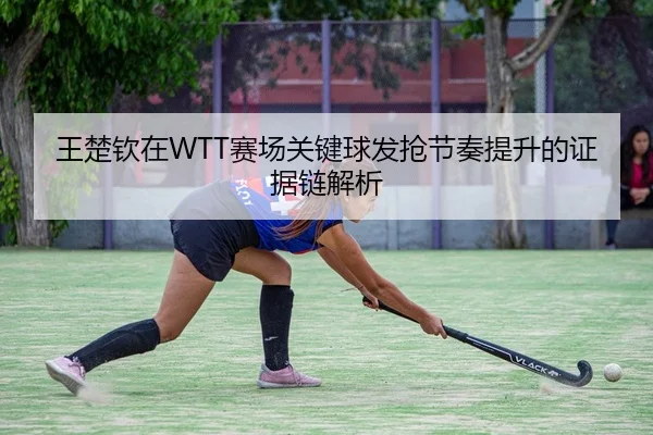 王楚钦在WTT赛场关键球发抢节奏提升的证据链解析